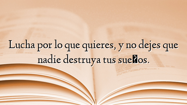 Lucha por lo que quieres, y no dejes que nadie destruya tus sueños.