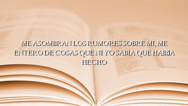 ME ASOMBRAN LOS RUMORES SOBRE MI, ME ENTERO DE COSAS QUE NI YO SABIA QUE HABÍA HECHO