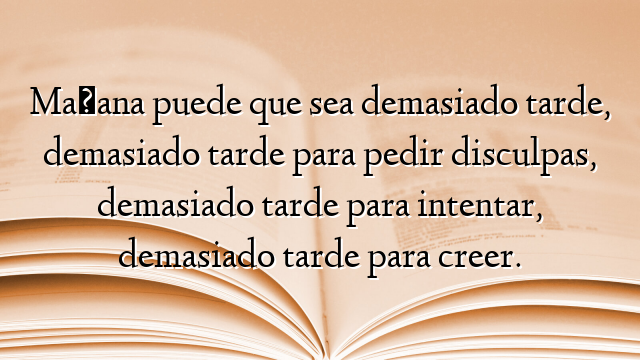 Mañana puede que sea demasiado tarde, demasiado tarde para pedir disculpas, demasiado tarde para intentar, demasiado tarde para creer.