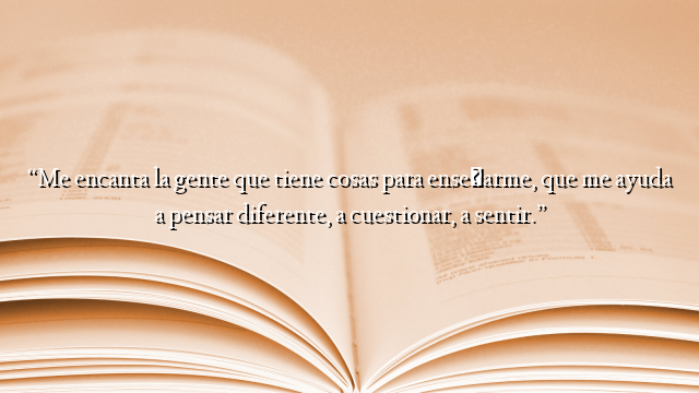 “Me encanta la gente que tiene cosas para enseñarme, que me ayuda a pensar diferente, a cuestionar, a sentir.”