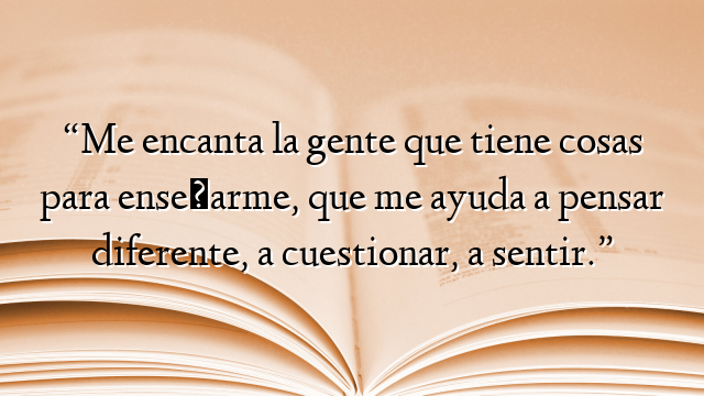 “Me encanta la gente que tiene cosas para enseñarme, que me ayuda a pensar diferente, a cuestionar, a sentir.”