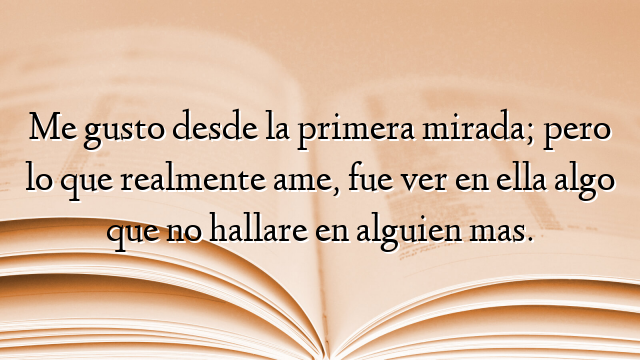 Me gusto desde la primera mirada; pero lo que realmente ame, fue ver en ella algo que no hallare en alguien mas.