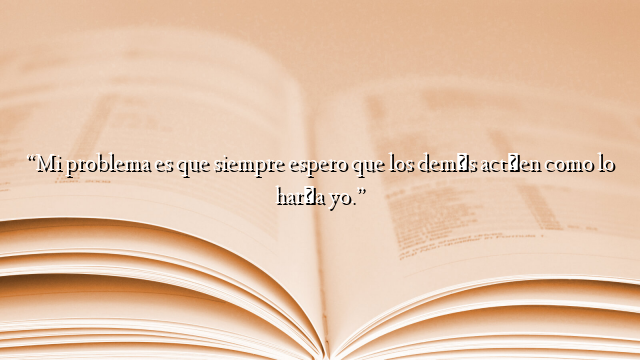 “Mi problema es que siempre espero que los demás actúen como lo haría yo.”