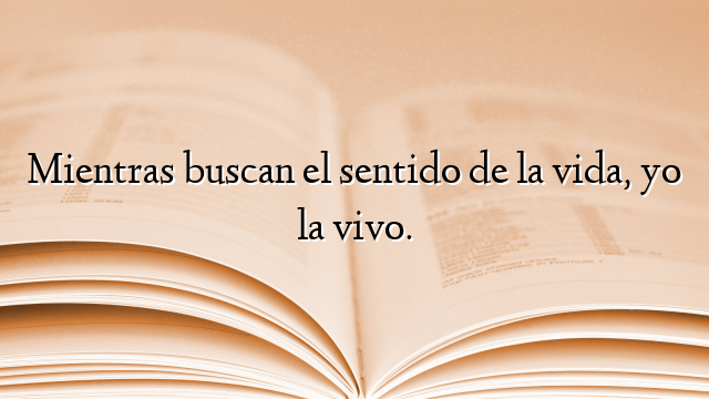 Mientras buscan el sentido de la vida, yo la vivo.