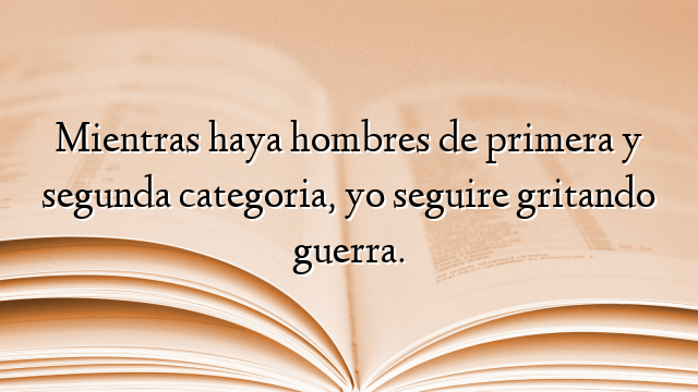 Mientras haya hombres de primera y segunda categoria, yo seguire gritando guerra.