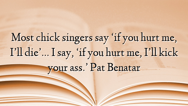 Most chick singers say ‘if you hurt me, I’ll die’… I say, ‘if you hurt me, I’ll kick your ass.’ Pat Benatar