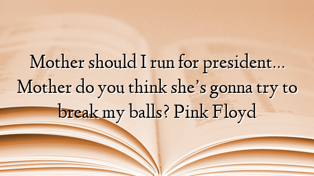 Mother should I run for president… Mother do you think she’s gonna try to break my balls? Pink Floyd