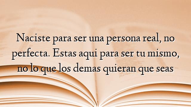 Naciste para ser una persona real, no perfecta. Estas aqui para ser tu mismo, no lo que los demas quieran que seas