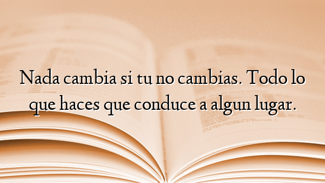 Nada cambia si tu no cambias. Todo lo que haces que conduce a algun lugar.