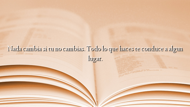 Nada cambia si tu no cambias. Todo lo que haces te conduce a algun lugar.