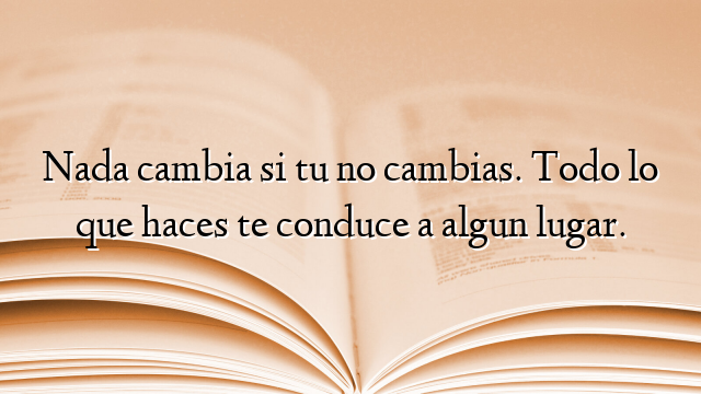 Nada cambia si tu no cambias. Todo lo que haces te conduce a algun lugar.