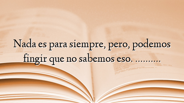 Nada es para siempre, pero, podemos fingir que no sabemos eso. ……….