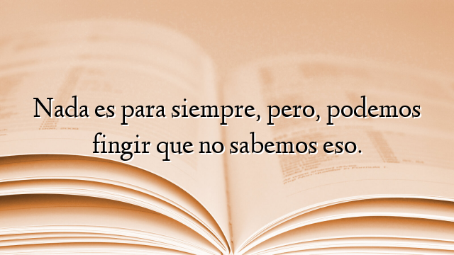 Nada es para siempre, pero, podemos fingir que no sabemos eso.