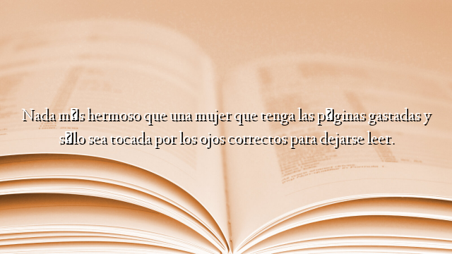 Nada más hermoso que una mujer que tenga las páginas gastadas y sólo sea tocada por los ojos correctos para dejarse leer.