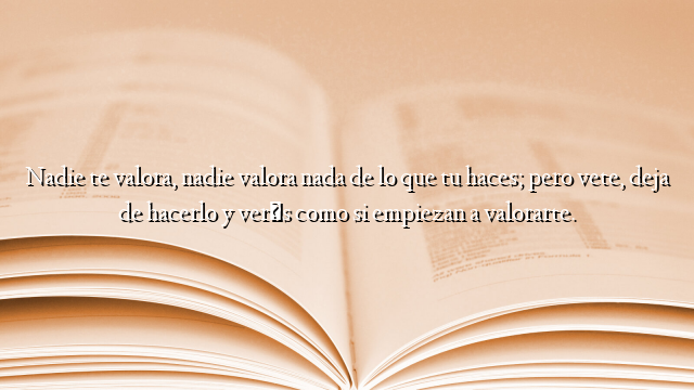 Nadie te valora, nadie valora nada de lo que tu haces; pero vete, deja de hacerlo y verás como si empiezan a valorarte.