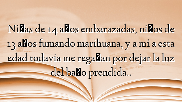 Niñas de 14 años embarazadas, niños de 13 años fumando marihuana, y a mi a esta edad todavia me regañan por dejar la luz del baño prendida..