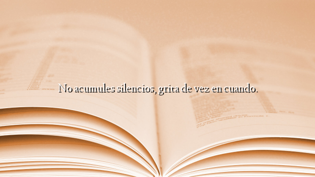 No acumules silencios, grita de vez en cuando.