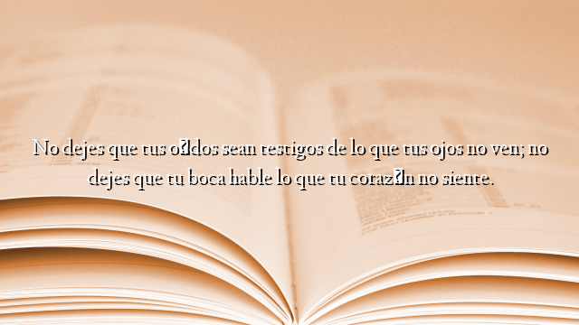 No dejes que tus oídos sean testigos de lo que tus ojos no ven; no dejes que tu boca hable lo que tu corazón no siente.