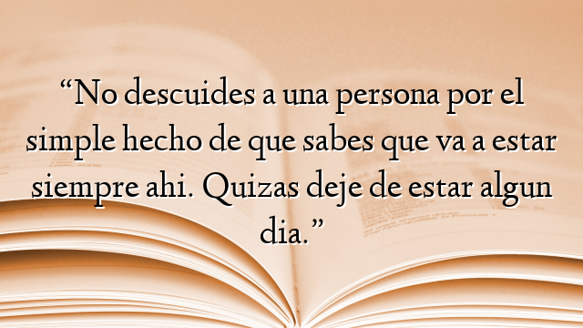 “No descuides a una persona por el simple hecho de que sabes que va a estar siempre ahi. Quizas deje de estar algun dia.”