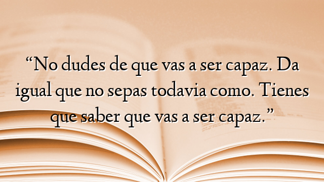 “No dudes de que vas a ser capaz. Da igual que no sepas todavia como. Tienes que saber que vas a ser capaz.”