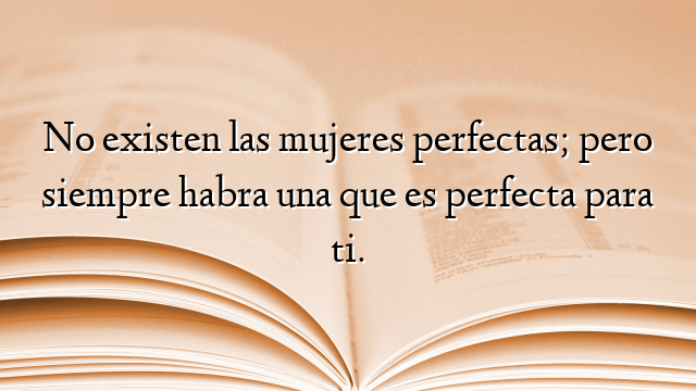 No existen las mujeres perfectas; pero siempre habra una que es perfecta para ti.