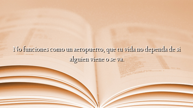 No funciones como un aeropuerto, que tu vida no dependa de si alguien viene o se va.