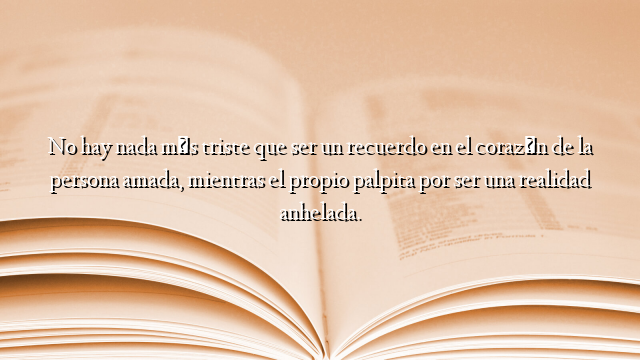 No hay nada más triste que ser un recuerdo en el corazón de la persona amada, mientras el propio palpita por ser una realidad anhelada.