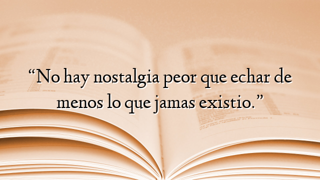 “No hay nostalgia peor que echar de menos lo que jamas existio.”