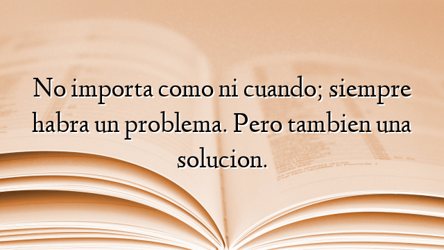 No importa como ni cuando; siempre habra un problema. Pero tambien una solucion.