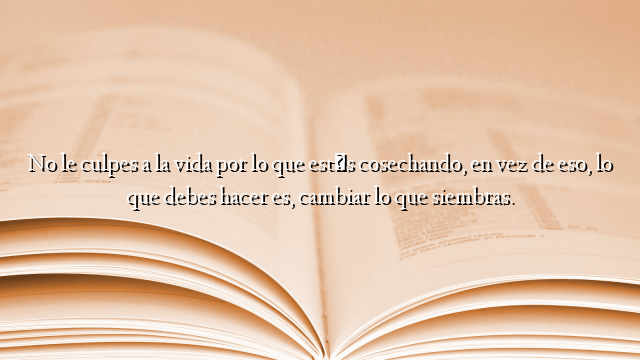 No le culpes a la vida por lo que estás cosechando, en vez de eso, lo que debes hacer es, cambiar lo que siembras.