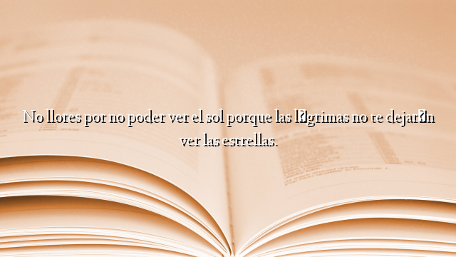 No llores por no poder ver el sol porque las lágrimas no te dejarán ver las estrellas.