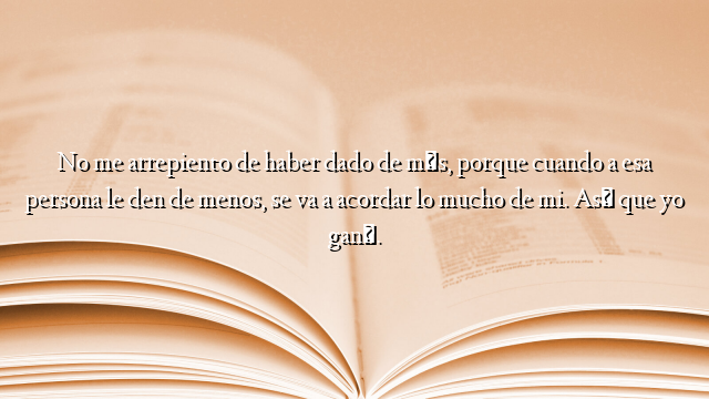 No me arrepiento de haber dado de más, porque cuando a esa persona le den de menos, se va a acordar lo mucho de mi. Así que yo gané.
