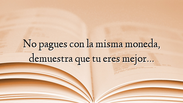 No pagues con la misma moneda, demuestra que tu eres mejor…