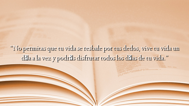 “No permitas que tu vida se resbale por tus dedos, vive tu vida un día a la vez y podrás disfrutar todos los días de tu vida.”
