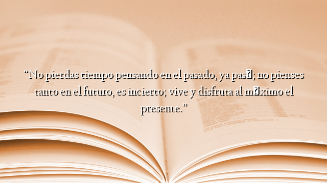 “No pierdas tiempo pensando en el pasado, ya pasó; no pienses tanto en el futuro, es incierto; vive y disfruta al máximo el presente.”