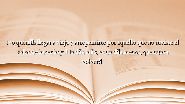 No querrás llegar a viejo y arrepentirte por aquello que no tuviste el valor de hacer hoy. Un día más, es un día menos, que nunca volverá.