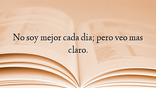 No soy mejor cada dia; pero veo mas claro.