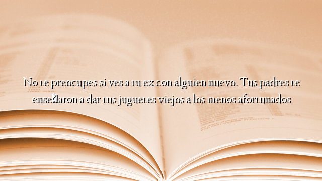 No te preocupes si ves a tu ex con alguien nuevo. Tus padres te enseñaron a dar tus juguetes viejos a los menos afortunados
