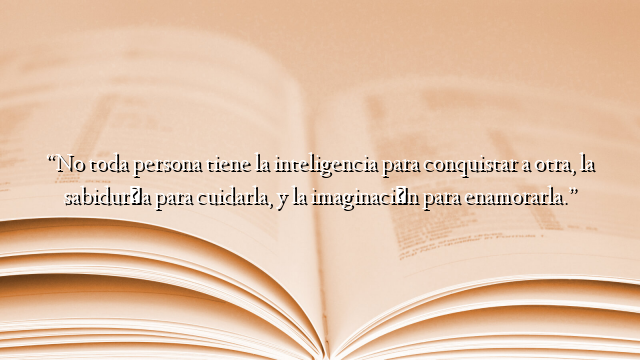 “No toda persona tiene la inteligencia para conquistar a otra, la sabiduría para cuidarla, y la imaginación para enamorarla.”
