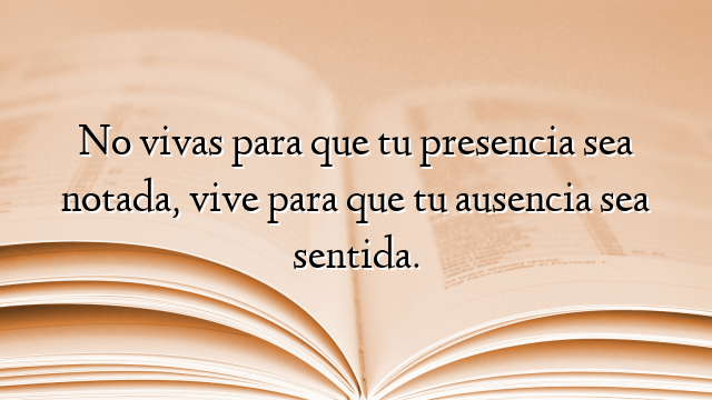 No vivas para que tu presencia sea notada, vive para que tu ausencia sea sentida.