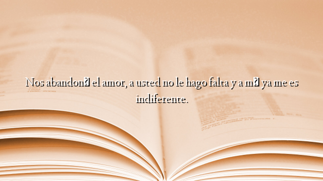 Nos abandonó el amor, a usted no le hago falta y a mí ya me es indiferente.