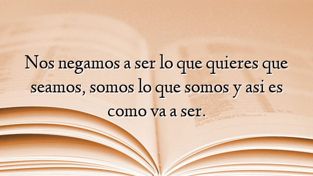 Nos negamos a ser lo que quieres que seamos, somos lo que somos y asi es como va a ser.