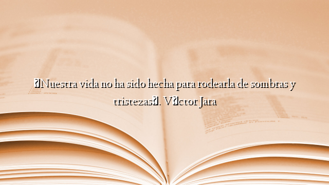 «Nuestra vida no ha sido hecha para rodearla de sombras y tristezas». Víctor Jara