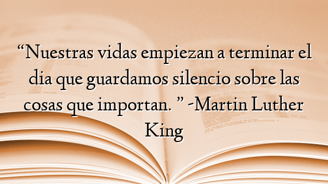 “Nuestras vidas empiezan a terminar el dia que guardamos silencio sobre las cosas que importan. ” -Martin Luther King