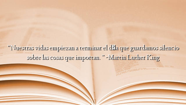 “Nuestras vidas empiezan a terminar el día que guardamos silencio sobre las cosas que importan. ” -Martin Luther King