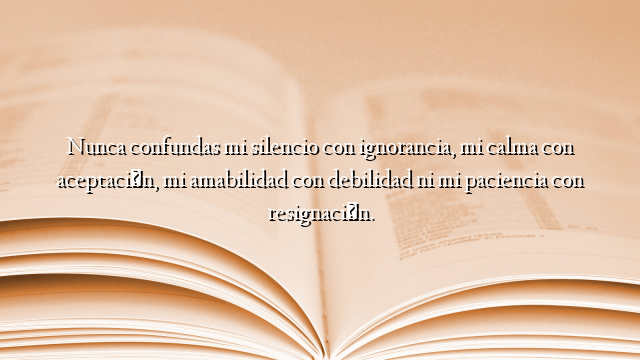 Nunca confundas mi silencio con ignorancia, mi calma con aceptación, mi amabilidad con debilidad ni mi paciencia con resignación.
