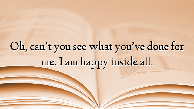 Oh, can’t you see what you’ve done for me. I am happy inside all.