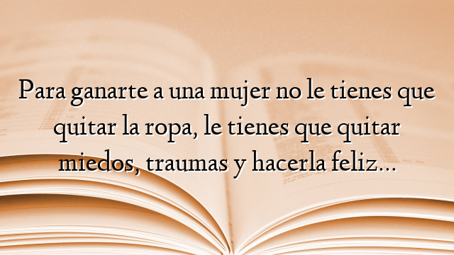 Para ganarte a una mujer no le tienes que quitar la ropa, le tienes que quitar miedos, traumas y hacerla feliz…