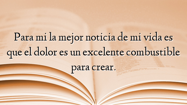 Para mi la mejor noticia de mi vida es que el dolor es un excelente combustible para crear.