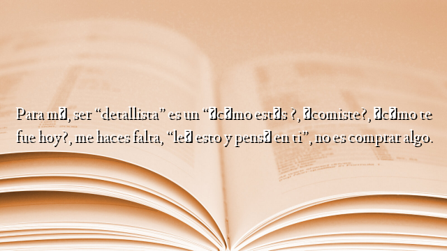 Para mí, ser “detallista” es un “¿cómo estás ?, ¿comiste?, ¿cómo te fue hoy?, me haces falta, “leí esto y pensé en ti”, no es comprar algo.